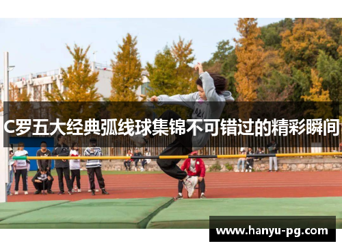 C罗五大经典弧线球集锦不可错过的精彩瞬间 C罗五大经典弧线球集锦不可错过的精彩瞬间