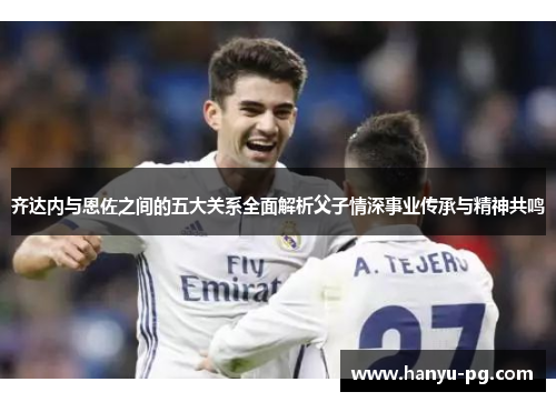 齐达内与恩佐之间的五大关系全面解析父子情深事业传承与精神共鸣