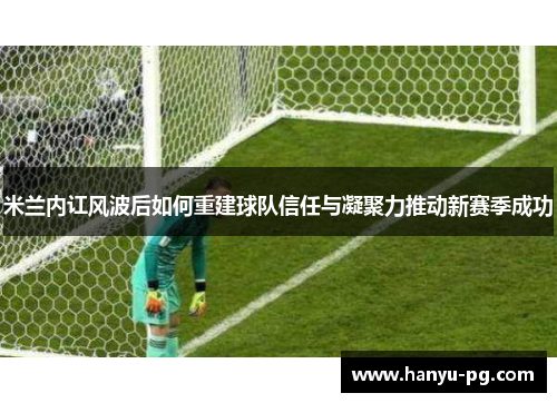 米兰内讧风波后如何重建球队信任与凝聚力推动新赛季成功