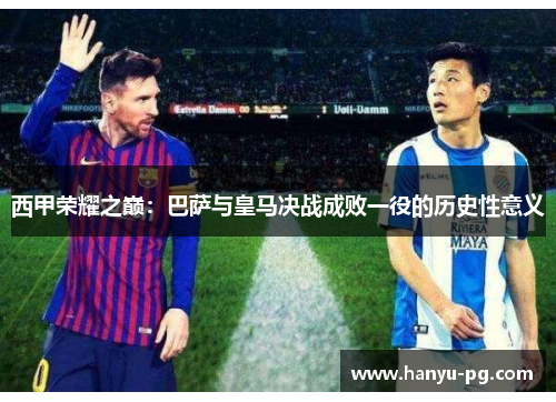 西甲荣耀之巅:巴萨与皇马决战成败一役的历史性意义 西甲荣耀之巅:巴萨与皇马决战成败一役的历史性意义