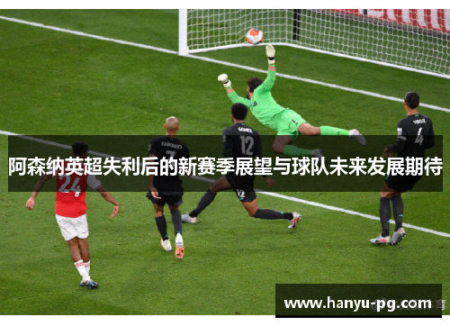 阿森纳英超失利后的新赛季展望与球队未来发展期待 阿森纳英超失利后的新赛季展望与球队未来发展期待