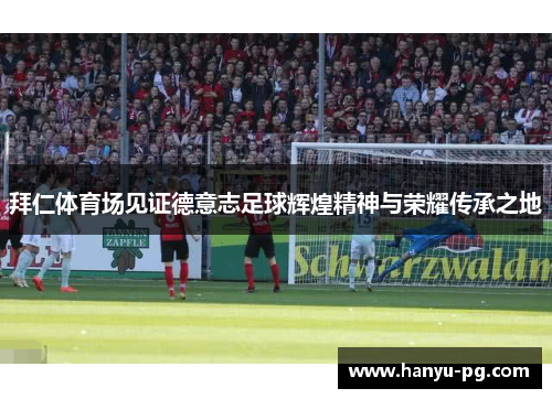 拜仁体育场见证德意志足球辉煌精神与荣耀传承之地 拜仁体育场见证德意志足球辉煌精神与荣耀传承之地