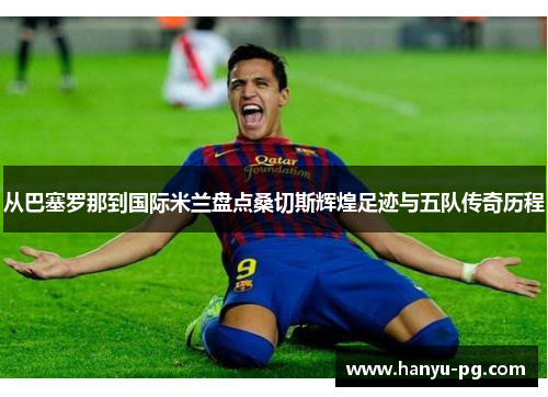 从巴塞罗那到国际米兰盘点桑切斯辉煌足迹与五队传奇历程