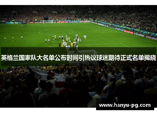 英格兰国家队大名单公布时间引热议球迷期待正式名单揭晓