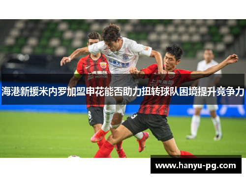 海港新援米内罗加盟申花能否助力扭转球队困境提升竞争力