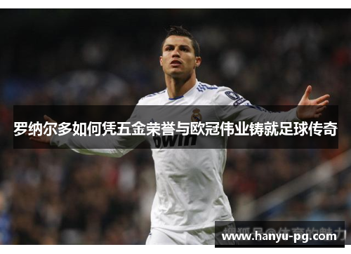 罗纳尔多如何凭五金荣誉与欧冠伟业铸就足球传奇