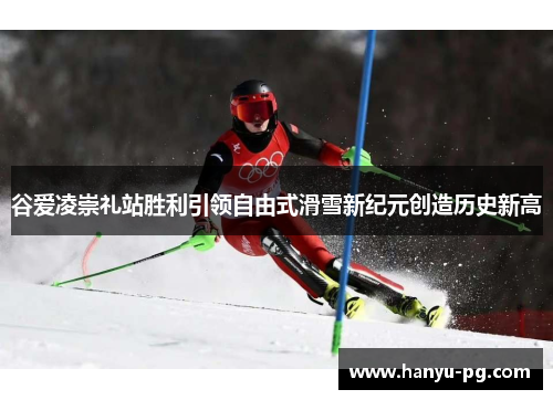 谷爱凌崇礼站胜利引领自由式滑雪新纪元创造历史新高 谷爱凌崇礼站胜利引领自由式滑雪新纪元创造历史新高