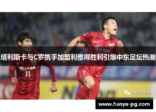 塔利斯卡与C罗携手加盟利雅得胜利引爆中东足坛热潮 塔利斯卡与C罗携手加盟利雅得胜利引爆中东足坛热潮